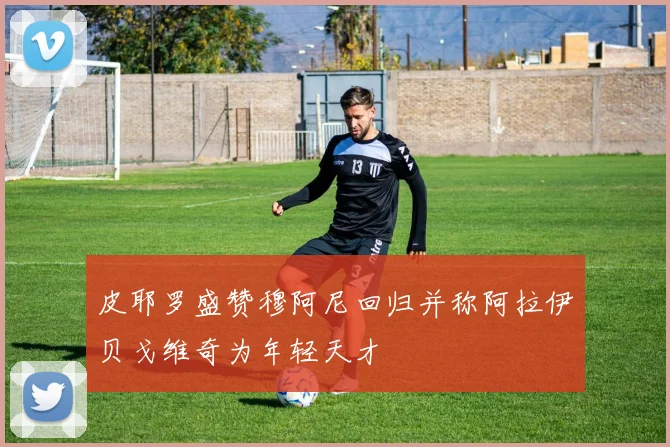 皮耶罗盛赞穆阿尼回归并称阿拉伊贝戈维奇为年轻天才