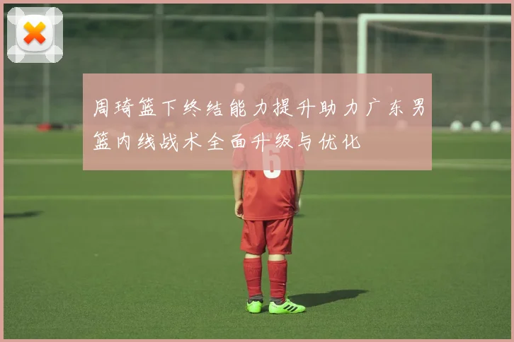 周琦篮下终结能力提升助力广东男篮内线战术全面升级与优化