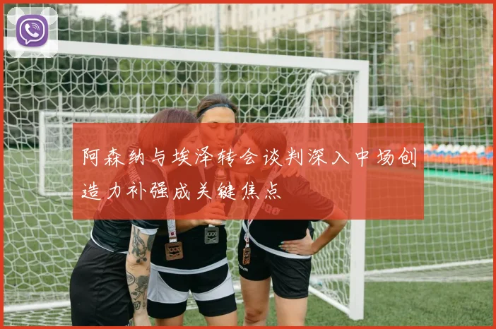 阿森纳与埃泽转会谈判深入中场创造力补强成关键焦点