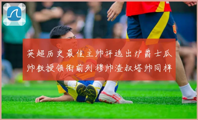 英超历史最佳主帅评选出炉爵士瓜帅教授领衔前列穆帅渣叔塔帅同样入围
