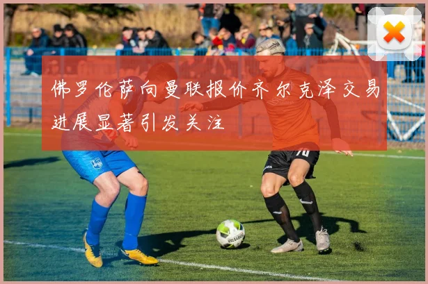 佛罗伦萨向曼联报价齐尔克泽交易进展显著引发关注