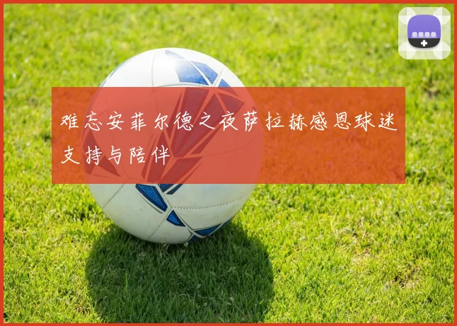难忘安菲尔德之夜萨拉赫感恩球迷支持与陪伴