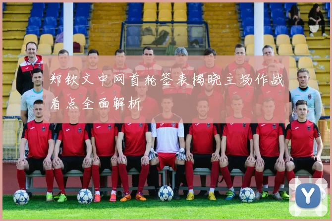 郑钦文中网首轮签表揭晓主场作战看点全面解析