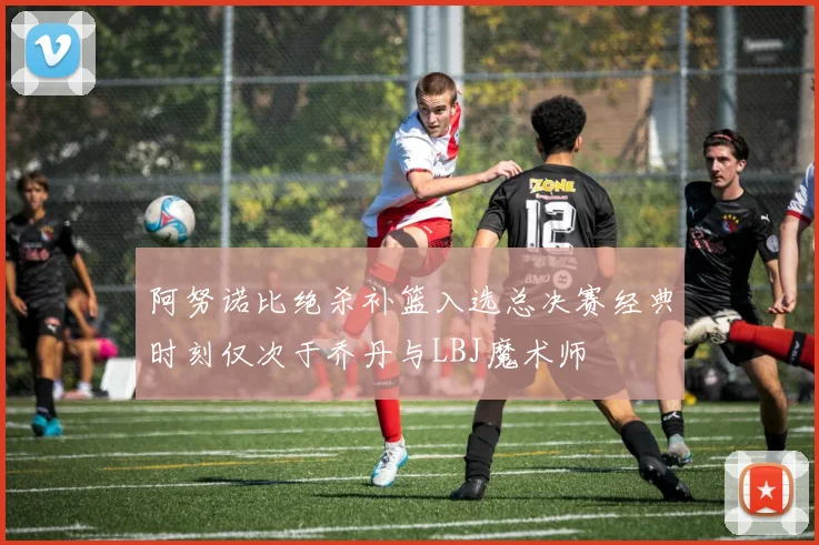 阿努诺比绝杀补篮入选总决赛经典时刻仅次于乔丹与LBJ魔术师