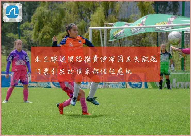 米兰球迷愤怒指责伊布因丢失欧冠门票引发的俱乐部信任危机