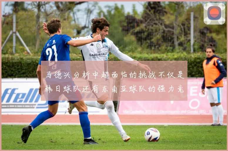 马德兴分析中超面临的挑战不仅是韩日球队还有东南亚球队的强力竞争