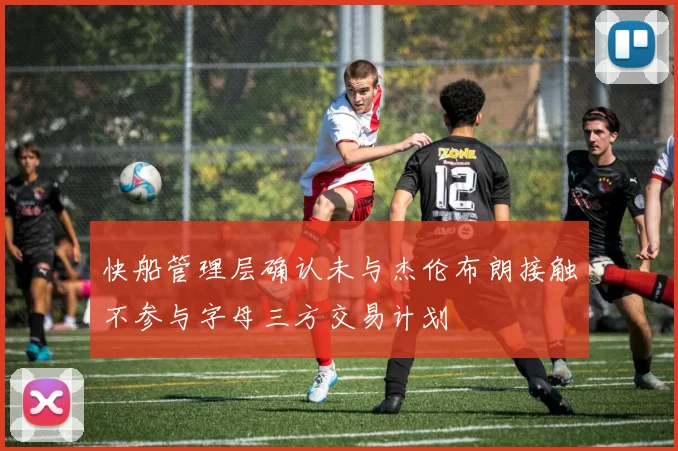 快船管理层确认未与杰伦布朗接触不参与字母三方交易计划