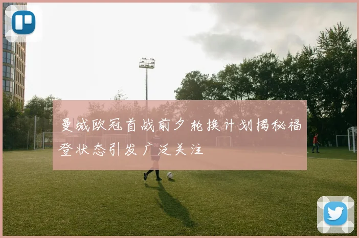 曼城欧冠首战前夕轮换计划揭秘福登状态引发广泛关注