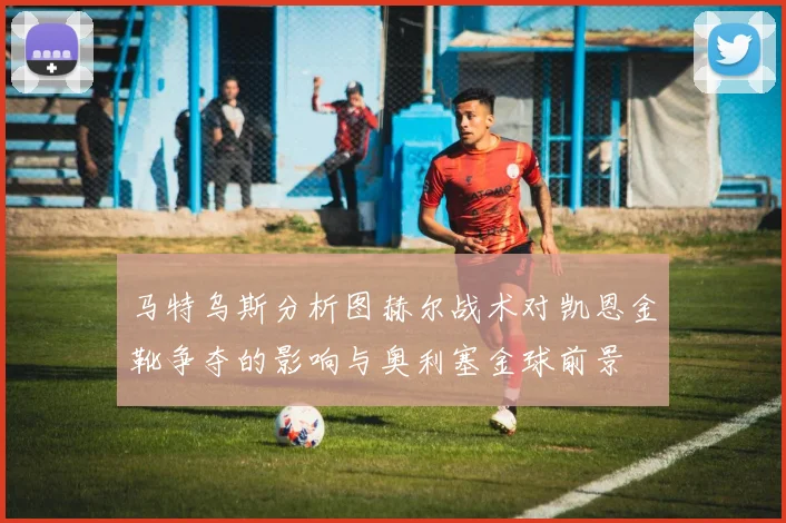 马特乌斯分析图赫尔战术对凯恩金靴争夺的影响与奥利塞金球前景