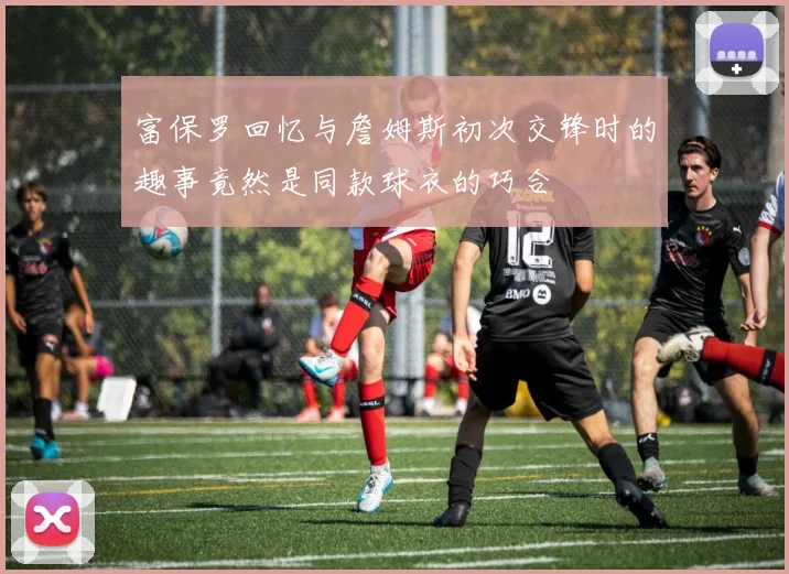 富保罗回忆与詹姆斯初次交锋时的趣事竟然是同款球衣的巧合