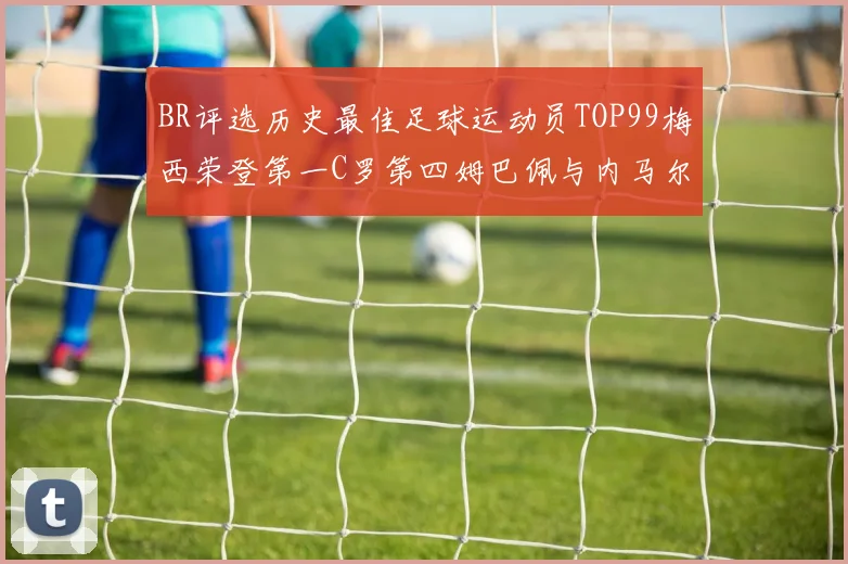 BR评选历史最佳足球运动员TOP99梅西荣登第一C罗第四姆巴佩与内马尔排名解析