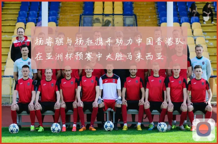 杨睿骐与杨和携手助力中国香港队在亚洲杯预赛中大胜马来西亚