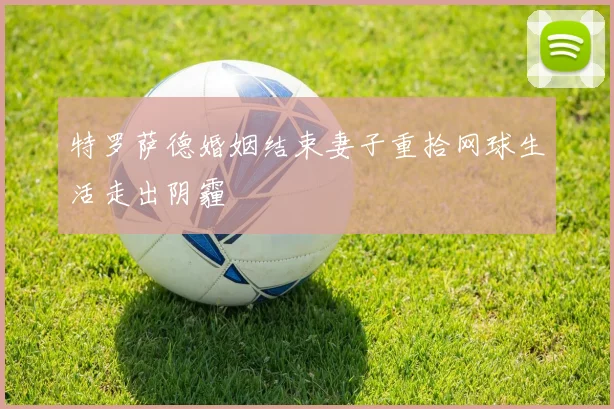 特罗萨德婚姻结束妻子重拾网球生活走出阴霾