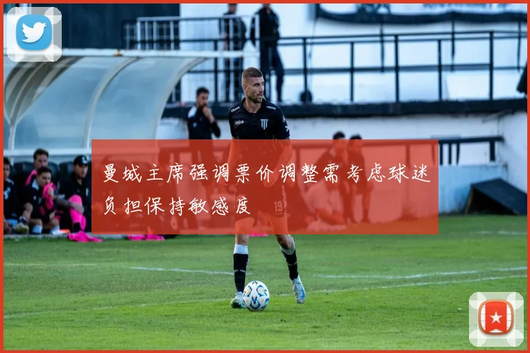 曼城主席强调票价调整需考虑球迷负担保持敏感度
