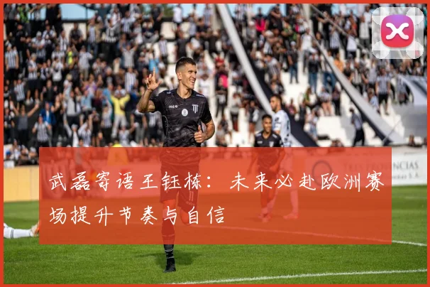 武磊寄语王钰栋：未来必赴欧洲赛场提升节奏与自信