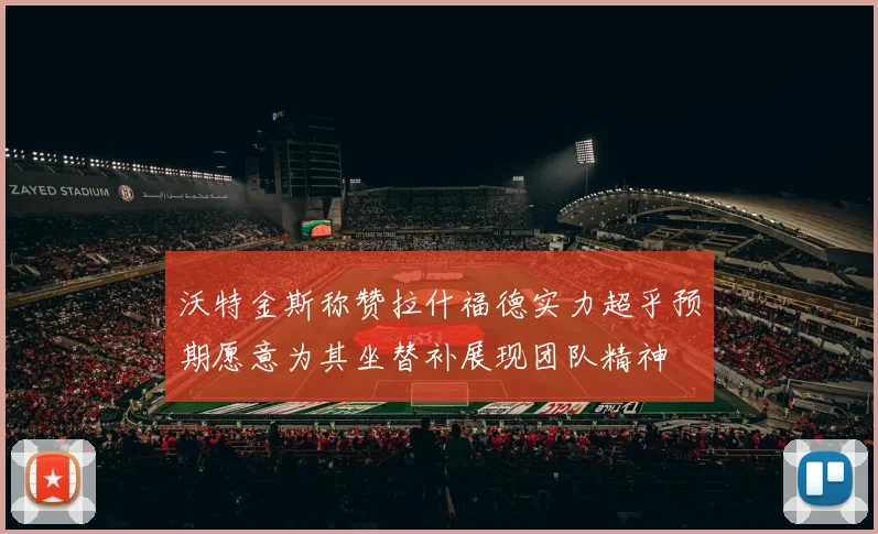沃特金斯称赞拉什福德实力超乎预期愿意为其坐替补展现团队精神