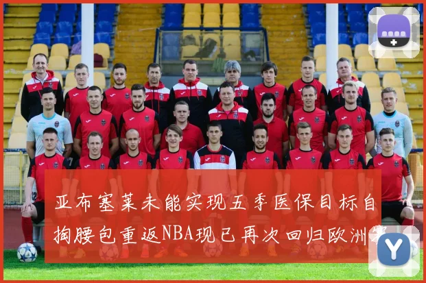 亚布塞莱未能实现五季医保目标自掏腰包重返NBA现已再次回归欧洲赛场