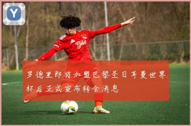 罗德里即将加盟巴黎圣日耳曼世界杯后正式宣布转会消息