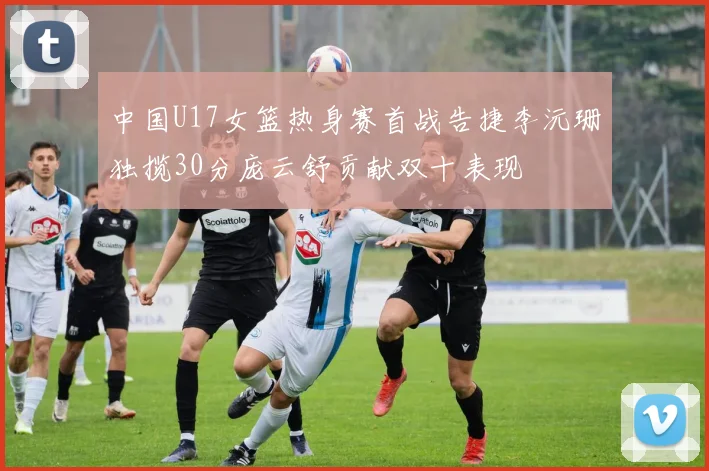 中国U17女篮热身赛首战告捷李沅珊独揽30分庞云舒贡献双十表现