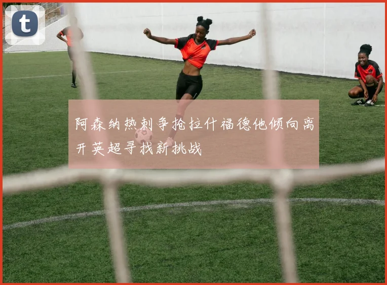 阿森纳热刺争抢拉什福德他倾向离开英超寻找新挑战