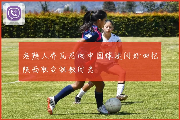老熟人乔瓦尼向中国球迷问好回忆陕西联合执教时光