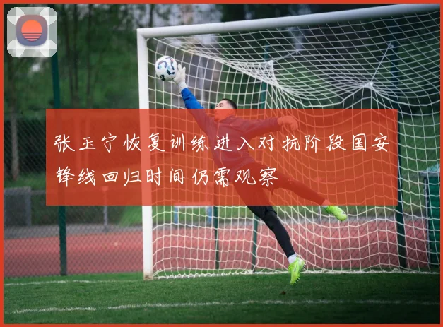 张玉宁恢复训练进入对抗阶段国安锋线回归时间仍需观察