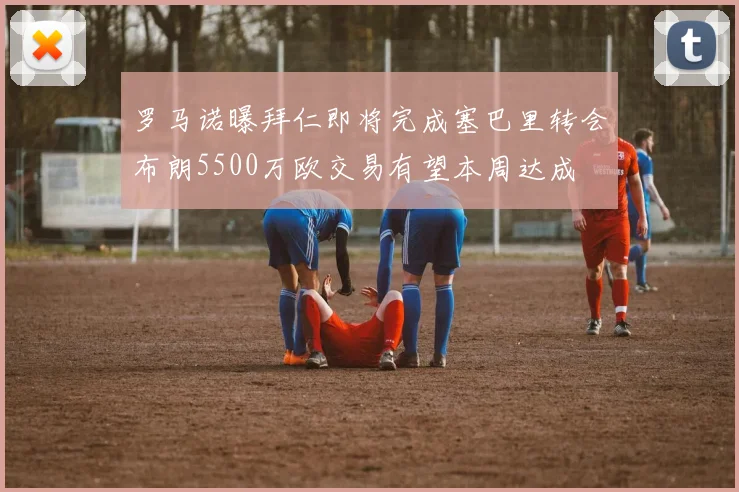 罗马诺曝拜仁即将完成塞巴里转会布朗5500万欧交易有望本周达成