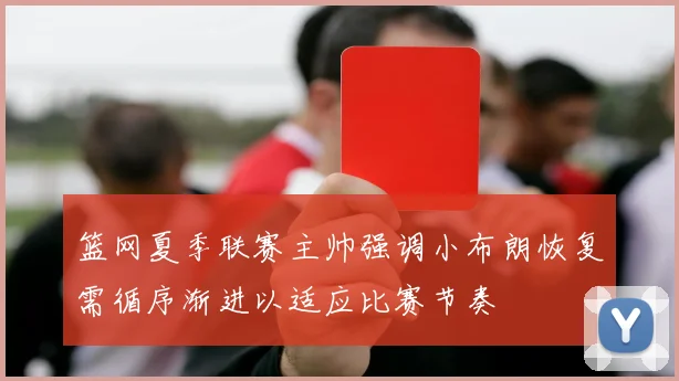 篮网夏季联赛主帅强调小布朗恢复需循序渐进以适应比赛节奏