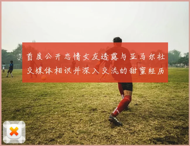 首度公开恋情女友透露与亚马尔社交媒体相识并深入交流的甜蜜经历