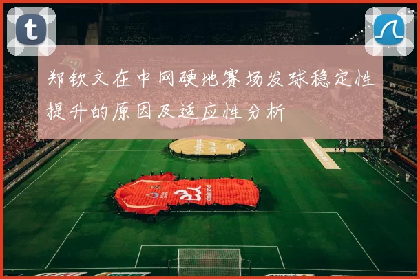 郑钦文在中网硬地赛场发球稳定性提升的原因及适应性分析