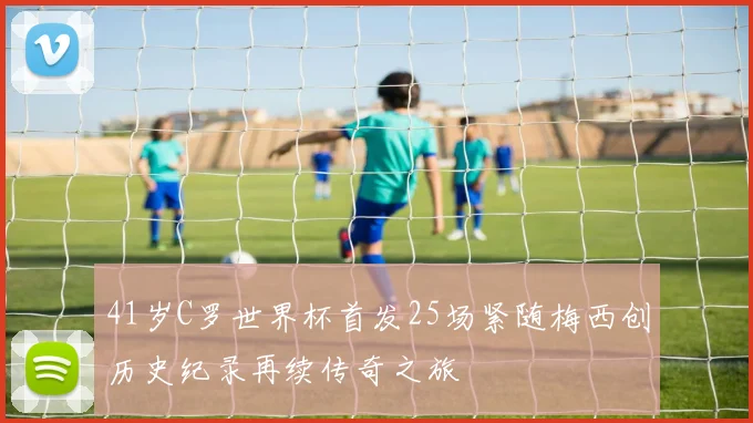 41岁C罗世界杯首发25场紧随梅西创历史纪录再续传奇之旅