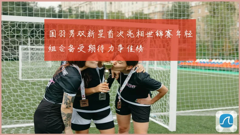 国羽男双新星首次亮相世锦赛年轻组合备受期待力争佳绩