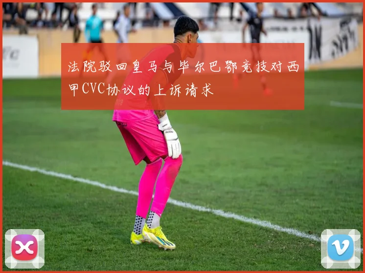 法院驳回皇马与毕尔巴鄂竞技对西甲CVC协议的上诉请求