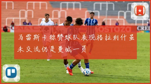 马雷斯卡称赞球队表现格拉利什虽未交流仍是曼城一员